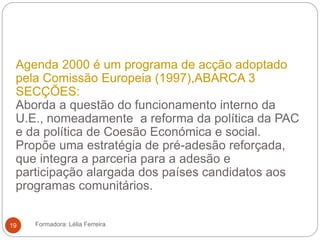 Agenda 2000 é um programa de acção adoptado
pela Comissão Europeia (1997),ABARCA 3
SECÇÕES:
Aborda a questão do funcionamento interno da
U.E., nomeadamente a reforma da política da PAC
e da política de Coesão Económica e social.
Propõe uma estratégia de pré-adesão reforçada,
que integra a parceria para a adesão e
participação alargada dos países candidatos aos
programas comunitários.
Formadora: Lélia Ferreira19
 