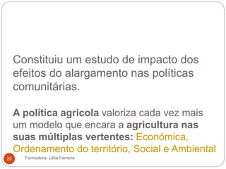 Constituiu um estudo de impacto dos
efeitos do alargamento nas políticas
comunitárias.
A política agrícola valoriza cada vez mais
um modelo que encara a agricultura nas
suas múltiplas vertentes: Económica,
Ordenamento do território, Social e Ambiental
Formadora: Lélia Ferreira20
 