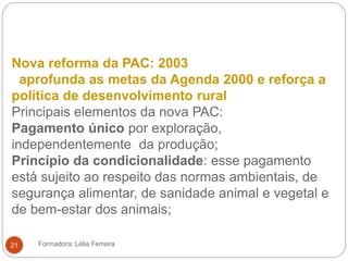 Nova reforma da PAC: 2003
aprofunda as metas da Agenda 2000 e reforça a
política de desenvolvimento rural
Principais elementos da nova PAC:
Pagamento único por exploração,
independentemente da produção;
Princípio da condicionalidade: esse pagamento
está sujeito ao respeito das normas ambientais, de
segurança alimentar, de sanidade animal e vegetal e
de bem-estar dos animais;
Formadora: Lélia Ferreira21
 
