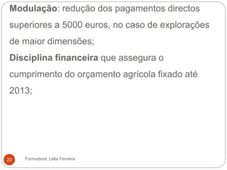 Modulação: redução dos pagamentos directos
superiores a 5000 euros, no caso de explorações
de maior dimensões;
Disciplina financeira que assegura o
cumprimento do orçamento agrícola fixado até
2013;
Formadora: Lélia Ferreira22
 