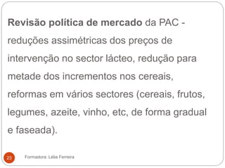 Revisão política de mercado da PAC -
reduções assimétricas dos preços de
intervenção no sector lácteo, redução para
metade dos incrementos nos cereais,
reformas em vários sectores (cereais, frutos,
legumes, azeite, vinho, etc, de forma gradual
e faseada).
Formadora: Lélia Ferreira23
 
