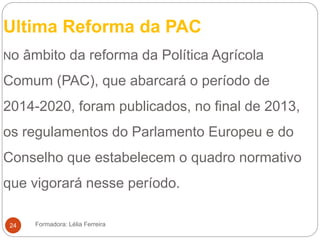 Ultima Reforma da PAC
No âmbito da reforma da Política Agrícola
Comum (PAC), que abarcará o período de
2014-2020, foram publicados, no final de 2013,
os regulamentos do Parlamento Europeu e do
Conselho que estabelecem o quadro normativo
que vigorará nesse período.
Formadora: Lélia Ferreira24
 