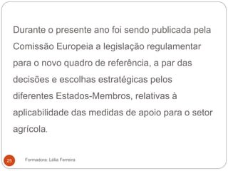 Durante o presente ano foi sendo publicada pela
Comissão Europeia a legislação regulamentar
para o novo quadro de referência, a par das
decisões e escolhas estratégicas pelos
diferentes Estados-Membros, relativas à
aplicabilidade das medidas de apoio para o setor
agrícola.
Formadora: Lélia Ferreira25
 