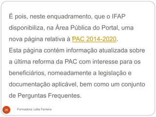 É pois, neste enquadramento, que o IFAP
disponibiliza, na Área Pública do Portal, uma
nova página relativa à “PAC 2014-2020.
Esta página contém informação atualizada sobre
a última reforma da PAC com interesse para os
beneficiários, nomeadamente a legislação e
documentação aplicável, bem como um conjunto
de Perguntas Frequentes.
Formadora: Lélia Ferreira26
 