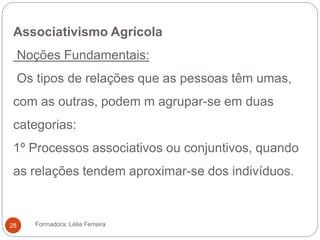 Associativismo Agrícola
Noções Fundamentais:
Os tipos de relações que as pessoas têm umas,
com as outras, podem m agrupar-se em duas
categorias:
1º Processos associativos ou conjuntivos, quando
as relações tendem aproximar-se dos indivíduos.
Formadora: Lélia Ferreira28
 