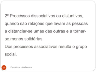 2º Processos dissociativos ou disjuntivos,
quando são relações que levam as pessoas
a distanciar-se umas das outras e a tornar-
se menos solidárias.
Dos processos associativos resulta o grupo
social.
Formadora: Lélia Ferreira29
 