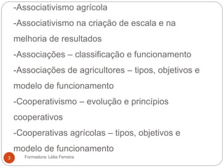 -Associativismo agrícola
-Associativismo na criação de escala e na
melhoria de resultados
-Associações – classificação e funcionamento
-Associações de agricultores – tipos, objetivos e
modelo de funcionamento
-Cooperativismo – evolução e princípios
cooperativos
-Cooperativas agrícolas – tipos, objetivos e
modelo de funcionamento
Formadora: Lélia Ferreira3
 