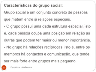 Características do grupo social:
Grupo social é um conjunto concreto de pessoas
que matem entre si relações especiais.
- O grupo possuí uma dada estrutura especial, isto
é, cada pessoa ocupa uma posição em relação às
outras que podem ter maior ou menor importância.
- No grupo há relações recíprocas, isto é, entre os
membros há contactos e comunicação, que tende
ser mais forte entre grupos mais pequeno.
Formadora: Lélia Ferreira30
 