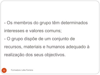 - Os membros do grupo têm determinados
interesses e valores comuns;
- O grupo dispõe de um conjunto de
recursos, materiais e humanos adequado à
realização dos seus objectivos.
Formadora: Lélia Ferreira32
 