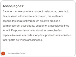 Associações:
Caracterizam-se quanto ao aspecto relacional, pelo facto
das pessoas não viverem em comum, mas estarem
associadas para realizarem um objetivo preciso e
permanecerem associadas, enquanto a associação lhes
for útil. Do ponto de vista funcional as associações
especializam-se em certas funções, podendo um individuo
fazer parte de varias associações.
Formadora: Lélia Ferreira33
 