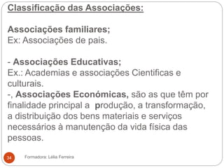Classificação das Associações:
Associações familiares;
Ex: Associações de pais.
- Associações Educativas;
Ex.: Academias e associações Cientificas e
culturais.
-, Associações Económicas, são as que têm por
finalidade principal a produção, a transformação,
a distribuição dos bens materiais e serviços
necessários à manutenção da vida física das
pessoas.
Formadora: Lélia Ferreira34
 