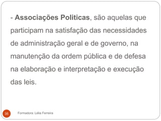 - Associações Politicas, são aquelas que
participam na satisfação das necessidades
de administração geral e de governo, na
manutenção da ordem pública e de defesa
na elaboração e interpretação e execução
das leis.
Formadora: Lélia Ferreira35
 