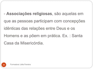 - Associações religiosas, são aquelas em
que as pessoas participam com concepções
idênticas das relações entre Deus e os
Homens e as põem em prática. Ex. : Santa
Casa da Misericórdia.
Formadora: Lélia Ferreira36
 