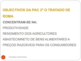 OBJECTIVOS DA PAC 2º O TRATADO DE
ROMA
CONCENTRAM-SE NA:
PRODUTIVIDADE
RENDIMENTO DOS AGRICULTORES
ABASTECIMNETO DE BENS ALIMENTARES A
PREÇOS RAZOÁVEIS PARA OS CONSUMIDORES
Formadora: Lélia Ferreira4
 