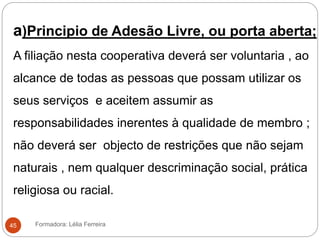 Formadora: Lélia Ferreira45
a)Principio de Adesão Livre, ou porta aberta;
A filiação nesta cooperativa deverá ser voluntaria , ao
alcance de todas as pessoas que possam utilizar os
seus serviços e aceitem assumir as
responsabilidades inerentes à qualidade de membro ;
não deverá ser objecto de restrições que não sejam
naturais , nem qualquer descriminação social, prática
religiosa ou racial.
 