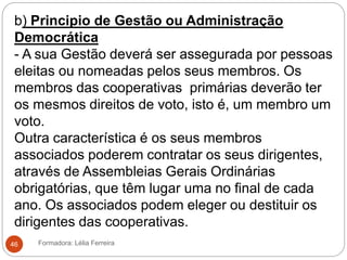 b) Principio de Gestão ou Administração
Democrática
- A sua Gestão deverá ser assegurada por pessoas
eleitas ou nomeadas pelos seus membros. Os
membros das cooperativas primárias deverão ter
os mesmos direitos de voto, isto é, um membro um
voto.
Outra característica é os seus membros
associados poderem contratar os seus dirigentes,
através de Assembleias Gerais Ordinárias
obrigatórias, que têm lugar uma no final de cada
ano. Os associados podem eleger ou destituir os
dirigentes das cooperativas.
Formadora: Lélia Ferreira46
 