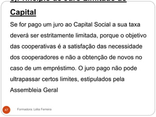 c)Principio de Juro Limitado ao
Capital
Se for pago um juro ao Capital Social a sua taxa
deverá ser estritamente limitada, porque o objetivo
das cooperativas é a satisfação das necessidade
dos cooperadores e não a obtenção de novos no
caso de um empréstimo. O juro pago não pode
ultrapassar certos limites, estipulados pela
Assembleia Geral
Formadora: Lélia Ferreira47
 