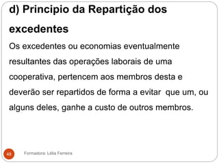 d) Principio da Repartição dos
excedentes
Os excedentes ou economias eventualmente
resultantes das operações laborais de uma
cooperativa, pertencem aos membros desta e
deverão ser repartidos de forma a evitar que um, ou
alguns deles, ganhe a custo de outros membros.
Formadora: Lélia Ferreira48
 