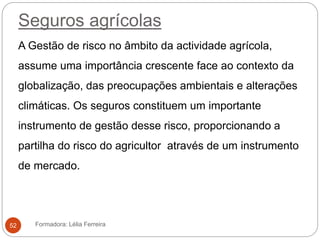 Seguros agrícolas
A Gestão de risco no âmbito da actividade agrícola,
assume uma importância crescente face ao contexto da
globalização, das preocupações ambientais e alterações
climáticas. Os seguros constituem um importante
instrumento de gestão desse risco, proporcionando a
partilha do risco do agricultor através de um instrumento
de mercado.
Formadora: Lélia Ferreira52
 