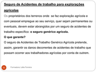 Seguro de Acidentes de trabalho para explorações
agrícolas
Os proprietários dos terrenos onde se faz exploração agrícola e
com pessoal empregue ao seu serviço, quer sejam permanentes ou
eventuais, devem estar abrangidos por um seguro de acidentes de
trabalho específico: o seguro genérico agrícola.
O que garante?
O seguro de Acidentes de Trabalho Genérico Agrícola pretende,
assim, garantir os danos decorrentes de acidentes de trabalho que
possam ocorrer aos trabalhadores agrícolas por conta de outrem.
Formadora: Lélia Ferreira53
 