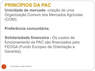 PRINCÍPIOS DA PAC
Unicidade de mercado -criação de uma
Organização Comum dos Mercados Agrícolas
(COM);
Preferência comunitária;
Solidariedade financeira - Os custos de
funcionamento da PAC são financiados pelo
FEOGA (Fundo Europeu de Orientação e
Garantia).
Formadora: Lélia Ferreira7
 