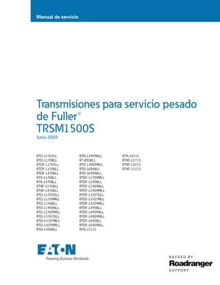 Manual de servicio
Transmisiones para servicio pesado
de Fuller®
TRSM1500S
Junio 2009
RTO-11707LL
RTO-11708LL
RTOF-11707LL
RTOF-11708LL
RTOF-14708LL
RTX-11708LL
RTX-14708LL
RTXF-11708LL
RTXF-14708LL
RTO-11707DLL
RTO-11709MLL
RTO-11908LL
RTO-11909ALL
RTO-11909MLL
RTO-13707DLL
RTO-13707MLL
RTO-14709MLL
RTO-14908LL
RTO-14909ALL
RT-8908LL
RTO-14909MLL
RTO-16908LL
RTO-16909ALL
RTOF-11709MLL
RTOF-11908LL
RTOF-11909ALL
RTOF-11909MLL
RTOF-13707DLL
RTOF-13707MLL
RTOF-14709MLL
RTOF-14908LL
RTOF-14909ALL
RTOF-14909MLL
RTOF-16908LL
RTOF-16909ALL
RTX-11715
RTX-14715
RTXF-11715
RTXF-14715
RTXF-15715
 
