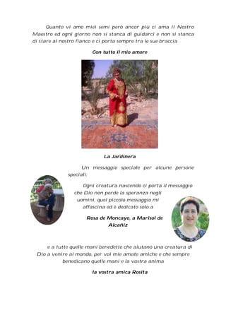Quanto vi amo miei semi però ancor più ci ama il Nostro
Maestro ed ogni giorno non si stanca di guidarci e non si stanca
di stare al nostro fianco e ci porta sempre tra le sue braccia

                           Con tutto il mio amore




                               La Jardinera

                     Un messaggio speciale per alcune persone
               speciali:

                      Ogni creatura nascendo ci porta il messaggio
                 che Dio non perde la speranza negli
                   uomini, quel piccolo messaggio mi
                     affascina ed è dedicato solo a

                       Rosa de Moncayo, a Marisol de
                                 Alcañiz



      e a tutte quelle mani benedette che aiutano una creatura di
 Dio a venire al mondo, per voi mie amate amiche e che sempre
            benedicano quelle mani e la vostra anima

                           la vostra amica Rosita
 