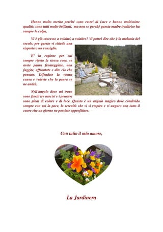 Hanno molto merito perché sono esseri di Luce e hanno moltissime
qualità, sono tutti molto brillanti, ma non so perché questa madre traditrice ha
sempre la colpa.

     Vi è già successo a voialtri, a voialtre? Vi potrei dire che è la malattia del
secolo, per questo vi chiedo una
risposta o un consiglio.

     E’ la ragione per cui
sempre ripeto la stessa cosa, se
avete paura fronteggiate, non
fuggite, affrontate e dite ciò che
pensate. Difendete la vostra
causa e vedrete che la paura se
ne andrà.

     Nell’angolo dove mi trovo
sono fioriti tre narcisi e i pensieri
sono pieni di colore e di luce. Questo è un angolo magico dove condivido
sempre con voi la pace, la serenità che vi si respira e vi auguro con tutto il
cuore che un giorno ne possiate approfittare.




                          Con tutto il mio amore,




                              La Jardinera
 