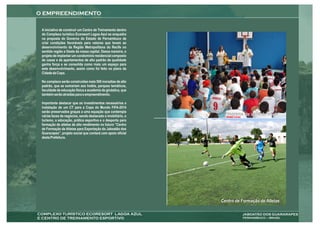 A iniciativa de construir um Centro de Treinamento dentro
do Complexo turístico Ecoresort Lagoa Azul se enquadra
na proposta do Governo do Estado de Pernambuco de
criar condições favoráveis para vetores que levem ao
desenvolvimento da Região Metropolitana do Recife no
sentido região a Oeste da nossa capital. Dessa maneira, o
projeto de implantar um condomínio residencial composto
de casas e de apartamentos de alto padrão de qualidade
ganha força e se consolida como mais um espaço para
este desenvolvimento, assim como foi feito no plano da
Cidade da Copa.

No complexo serão construídas mais 500 moradias de alto
padrão, que se somariam aos hotéis, parques temáticos,
faculdade de educação física e academia de ginástica, que
também serão atraídas para o empreendimento.

Importante destacar que os investimentos necessários a
instalação de um CT para a Copa do Mundo FIFA-2014
serão preservados graças a uma equação que contempla
várias faces de negócios, sendo destacado o imobiliário, o     Programa de inclusão social
turismo, a educação, prática esportiva e o desporto para
formação de atletas de alto rendimento no futuro “Centro
de Formação de Atletas para Exportação do Jaboatão dos
Guararapes”, projeto social que contará com apoio oficial
desta Prefeitura.




                                                             Centro de Formação de Atletas
                                                                                 Tirolesa
 