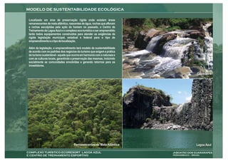 MODELO DE SUSTENTABILIDADE ECOLÓGICA

 Localizado em área de preservação rígida onde existem áreas
 remanescentes de mata atlântica, nascentes de água, rochas que afloram
 e rochas esculpidas pela ação do homem no passado, o Centro de
 Treinamento da Lagoa Azul e o complexo eco-turístico a ser empreendido
 terão todos equipamentos construídos para atender as exigências da
 rígida legislação municipal, estadual e federal para o tipo de
 empreendimento e o tipo de localização.

 Além da legislação, o empreendimento terá modelo de sustentabilidade
 de acordo com os padrões dos negócios do turismo que exigem a prática
 do turismo sustentável - aquele que ocorre em harmonia com a natureza e
 com as culturas locais, garantindo a preservação das mesmas, incluindo
 socialmente as comunidades envolvidas e gerando retornos para os
 investidores.

                                                                                            Corredeira




                                      Remanescentes de Mata Atlântica                      Lagoa Azul

COMPLEXO TURÍSTICO ECORESORT LAGOA AZUL                                    JABOATÃO DOS GUARARAPES
E CENTRO DE TREINAMENTO ESPORTIVO                                          PERNAMBUCO – BRASIL
 