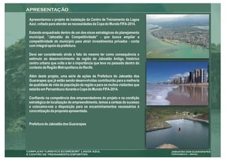 Apresentamos o projeto de instalação do Centro de Treinamento da Lagoa
Azul, voltado para atender as necessidades da Copa do Mundo FIFA-2014.

Estando enquadrado dentro de um dos eixos estratégicos do planejamento
municipal, “Jaboatão da Competitividade” - que busca ampliar a
competitividade do município para atrair investimentos privados - conta
com integral apoio da prefeitura.

Deve ser considerado ainda o fato do mesmo ter como consequência o
estímulo ao desenvolvimento da região do Jaboatão Antigo, histórico
centro urbano que volta a ter a importância que teve no passado dentro do
contexto da Região Metropolitana do Recife.

Além deste projeto, uma série de ações da Prefeitura do Jaboatão dos
Guararapes que já estão sendo desenvolvidas contribuirão para a melhoria
da qualidade de vida da população da região e para os muitos visitantes que
estarão em Pernambuco durante a Copa do Mundo FIFA-2014.

Confiando na competência dos empreendedores do projeto e na condição
estratégica de localização do empreendimento, temos a certeza do sucesso
e colocamo-nos a disposição para os encaminhamentos necessários à
concretização da proposta apresentada.


Prefeitura do Jaboatão dos Guararapes
 