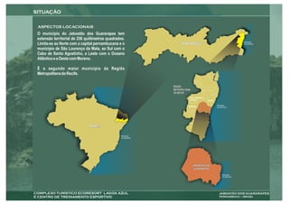 O município do Jaboatão dos Guararapes tem
extensão territorial de 256 quilômetros quadrados.
Limita-se ao Norte com a capital pernambucana e o          PERNAMBUCO
município de São Lourenço da Mata, ao Sul com o
Cabo de Santo Agostinho, a Leste com o Oceano
Atlântico e a Oeste com Moreno.

É o segundo maior município da Região
Metropolitana do Recife.

                                                     REGIÃO
                                                     METROPOLITANA
                                                     DO RECIFE
                                                                 SÃO LOURENÇO
                                                                 DA MATA              RECIFE


                                                                MORENO



                                                                      CABO DE SANTO
                                                                      AGOSTINHO



                             BRASIL




                                                                     JABOATÃO DOS
                                                                      GUARARAPES
 