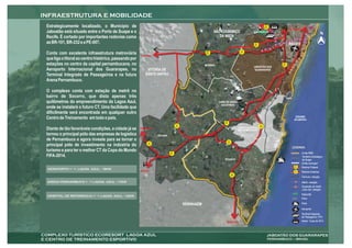 Estrategicamente localizado, o Município de                                                                                                                   BR
                                                                                                                                                              408
                                                                                                                                                                               JOÃO PESSOA
Jaboatão está situado entre o Porto de Suape e o                                                          SÃO LOURENÇO                             ALPHAVILLE
                                                                                                                                                                                                                   N
Recife. É cortado por importantes rodovias como                                                              DA MATA
as BR-101, BR-232 e a PE-007.                                                                                                                    BR           Estação            RECIFE
                                                                                                                                                 232
                                                                                                                                                              Floriano

                                                                                                                                     PE
Conta com excelente infraestrutura metroviária         CARUARU
                                                                                                    BR
                                                                                                    232
                                                                                                                                    007


que liga o litoral ao centro histórico, passando por
estações no centro da capital pernambucana, no                                                      MORENO
                                                                                                                                                                         BR
                                                                                                                                                                         101
                                                                                                                                                 JABOATÃO DOS
Aeroporto Internacional dos Guararapes, no                  VITÓRIA DE                                                                            GUARARAPES
Terminal Integrado de Passageiros e na futura              SANTO ANTÃO
Arena Pernambuco.

O complexo conta com estação de metrô no
bairro de Socorro, que dista apenas três                                                                                                                                       PAIVA
quilômetros do empreendimento da Lagoa Azul,                                                                 CABO DE SANTO
                                                                                                               AGOSTINHO
onde se instalará o futuro CT. Uma facilidade que
dificilmente será encontrada em qualquer outro
                                                                                                                                                                                         OCEANO
Centro de Treinamento em todo o país.                                                                                                                                                   ATLÂNTICO
                                                                                                                 BR
                                                                                                                 101
                                                                                  PE                                                                    PE
                                                                                  045                                                                   060
Diante de tão favoráveis condições, a cidade já se     PRIMAVERA                                                                  COMPLEXO INDUSTRIAL
                                                                                                                                  PORTUÁRIO DE SUAPE

tornou o principal pólo das empresas de logística                  ESCADA
de Pernambuco e agora investe para se tornar o                                                                         PE
                                                             PE                                                    042
principal pólo de investimento na indústria do              063

                                                                                                                                                                                       LEGENDA:
turismo e para ter o melhor CT da Copa do Mundo                             BR                                                                                                                Limite RMR
FIFA-2014.                                                                  101
                                                                                                                                                                                              Território Estratégico
                                                                                                                 IPOJUCA                                                                      de Suape
                                                                                                                                                                                              Limite municipal
                                                                                                                                                                                        BR
                                                                                                                                                                                        101   Rodovia Federal
                                                       MACEIÓ                                                                                                                           PE
                                                                                                                                                                                        007   Rodovia Estadual
                                                                                                                            PE
                                                                                                                            060
                                                                                                                                                                                              Ferrovia / estação

                                                                                                                                                                                              Metrô / estação
                                                                                                                                                                                              Expansão do metrô
                                                                                                                                                                                              Linha Sul / estação
                                                                                                                                                                                              Alphaville
                                                                                                                                                                                              Paiva

                                                                                        SERINHAÉM                                                                                             Porto

                                                                                                                                                                                              Aeroporto
                                                                                                                                                                                              Terminal Integrado
                                                                                                                                                                                              de Passageiros (TIP)
                                                                                                                   MARAGOGI                                                                   Arena - Copa de 2014
 