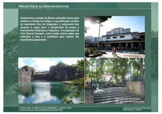 Destacamos a criação do Binário Jaboatão Centro para
melhorar a fluidez do tráfego, a requalificação turística
do importante Eixo da Integração, o calçamento dos
acessos a Lagoa Azul, a recuperação de praças e
monumentos históricos e religiosos, a recuperação do
Cine Samuel Campelo, entre muitas outras ações que
valorizam a área e a qualificam para receber tão
importante equipamento.



                                                                     Recuperação do
                                                                     Cine Samuel Campelo




                                                               Recuperação das Praças
                                                  Lagoa Azul   em Jaboatão dos Guararapes
 