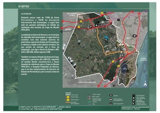BR
                                                                                                                     408
                                                   SÃO LOURENÇO
                                                      DA MATA                                                              ALPHAVILLE
                                                                             BARRAGEM
Distando pouco mais de 17KM da Arena                                         DUAS UNAS

Pernambuco e 19KM do Aeroporto                                                     BR
                                                                                   232
Internacional dos Guararapes, a Lagoa Azul
está em posição estratégica no âmbito da
                                                                             PE
realização dos eventos da Copa do Mundo                                      007



FIFA-2014.                                       MORENO


Localizada no bairro do Socorro, no município
de Jaboatão dos Guararapes, a Lagoa Azul se                                                                                                                                   RECIFE
constitui num dos maiores acervos do
patrimônio natural do Estado de Pernambuco
e valoriza a cidade como destino turístico. Do
seu portão de entrada até o Eixo da                                                                                                                                                PARQUE DOS
                                                                                                                                                                                   GUARARAPES
Integração, que liga o litoral do Estado a BR-
                                                                                                                                                 ração
                                                                                                                                          e integ
232 e a BR-408, distam apenas 3 KM.                                                                                                 Eixo d / Prazeres
                                                                                                                                    Jaboatã
                                                                                                                                            o



Também na mesma direção da Arena da Copa,
                                                                                                                                                                                                        OCEANO
seguindo o percurso até a BR-232, seguindo                                                                                                                                                             ATLÂNTICO
no sentido Recife, encontrar-se-á o futuro                                                                                                    BR
                                                                                                                                              101



hospital de referência para a Copa do Mundo                                                                                                                     BR

FIFA-2014, o Hospital Pelópidas da Silveira,                                                                                                                    101

                                                                                                                                                                        LAGOA
que é um dos compromissos do Governo do                                                                                                                               DO NÁUTICO


Estado de Pernambuco para concluir antes do
evento.


                                                                             CABO DE SANTO AGOSTINHO                                                                                    PAIVA
                                                                                                                                                                                                                 N




                                                 Legenda:
                                                          Limite municipal                     Ferrovia / estação
                                                                                                                                                    Aeroporto                                   Exercito Brasileiro
                                                   BR     Rodovia Federal                      Metrô / estação                                                                                  UPA - Unidade de
                                                   101
                                                                                               Expansão do metrô                                    Terminal Integrado                          Pronto Atendimento
                                                   PE     Rodovia Estadual
                                                   007                                         Linha Sul / estação                                  de Passageiros (TIP)                        Cine Teatro
                                                                                               Alphaville                                                                                       Samuel Campelo
                                                         Via principal -
                                                         Eixo de Integração                                                                         Arena - Copa de 2014                        Complexo Turístico
                                                                                               Paiva                                                                                            Ecoresort Lagoa Azul
 