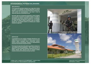 É de fundamental importância destacar que a Lagoa Azul é vizinha
ao quartel do 14º Batalhão de Infantaria Motorizada do Exército
Brasileiro, que realiza muitos de seus treinamentos na própria área,
sendo parceiro do empreendimento, o que eleva o nível de
segurança e garante a tranquilidade do local.

No quartel, além de um grupamento participativo, sempre engajado
com as grandes causas das comunidades vizinhas, a exemplo da
participação nas grandes campanhas populares de vacinação,
educação ambiental, educação para o trânsito, etc., o 14º BI dispõe
de campos de futebol, quadras esportivas, pista de equitação,
piscinas, etc., que poderão também ser ofertadas para a seleção
instalada na Lagoa Azul.




                                                                       14º Batalhão de Infantaria Motorizada



A propriedade tem uma condição privilegiada oferecida por uma
cidade dona de uma rica história e um futuro que já se tornou
presente. Hotéis e pousadas, bares e restaurantes, cinemas,
atrativos turísticos diversificados, próximos ao empreendimento
funcionam como estrutura de apoio ao turismo.

Os serviços de saúde são de alto padrão de qualidade contando com
uma Unidade de Pronto Atendimento – UPA a menos de 5km de
distância e o futuro Hospital Pelópidas da Silveira do Governo do
Estado, distando 16km, dispondo ainda de farmácias variadas
levando-se menos de 5 minutos para alcançar a primeira.




                                                                       Unidade de Pronto Atendimento UPA
 