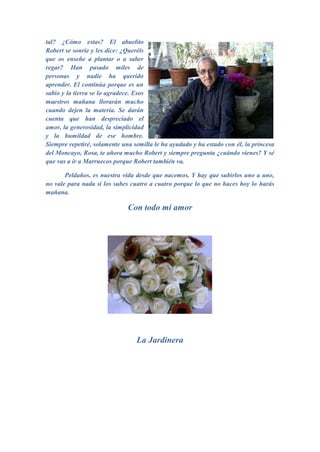 tal? ¿Cómo estas? El abuelito
Robert se sonríe y les dice: ¿Queréis
que os enseñe a plantar o a saber
regar? Han pasado miles de
personas y nadie ha querido
aprender. El continúa porque es un
sabio y la tierra se lo agradece. Esos
maestros mañana llorarán mucho
cuando dejen la materia. Se darán
cuenta que han despreciado el
amor, la generosidad, la simplicidad
y la humildad de ese hombre.
Siempre repetiré, solamente una semilla le ha ayudado y ha estado con él, la princesa
del Moncayo, Rosa, te añora mucho Robert y siempre pregunta ¿cuándo vienes? Y sé
que vas a ir a Marruecos porque Robert también va.

       Peldaños, es nuestra vida desde que nacemos. Y hay que subirlos uno a uno,
no vale para nada si los subes cuatro a cuatro porque lo que no haces hoy lo harás
mañana.

                              Con todo mi amor




                                 La Jardinera
 