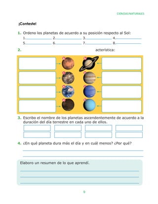 1. Ordeno los planetas de acuerdo a su posición respecto al Sol:
2. �������������������� acterística:
3. Escribo el nombre de los planetas ascendentemente de acuerdo a la
duración del día terrestre en cada uno de ellos.
4. ¿En qué planeta dura más el día y en cuál menos? ¿Por qué?
1. 2. 3. 4.
5. 6. 7. 8.
Elaboro un resumen de lo que aprendí.
g b
c a
e f
d h
¡Conteste!
CIENCIAS NATURALES
9
 