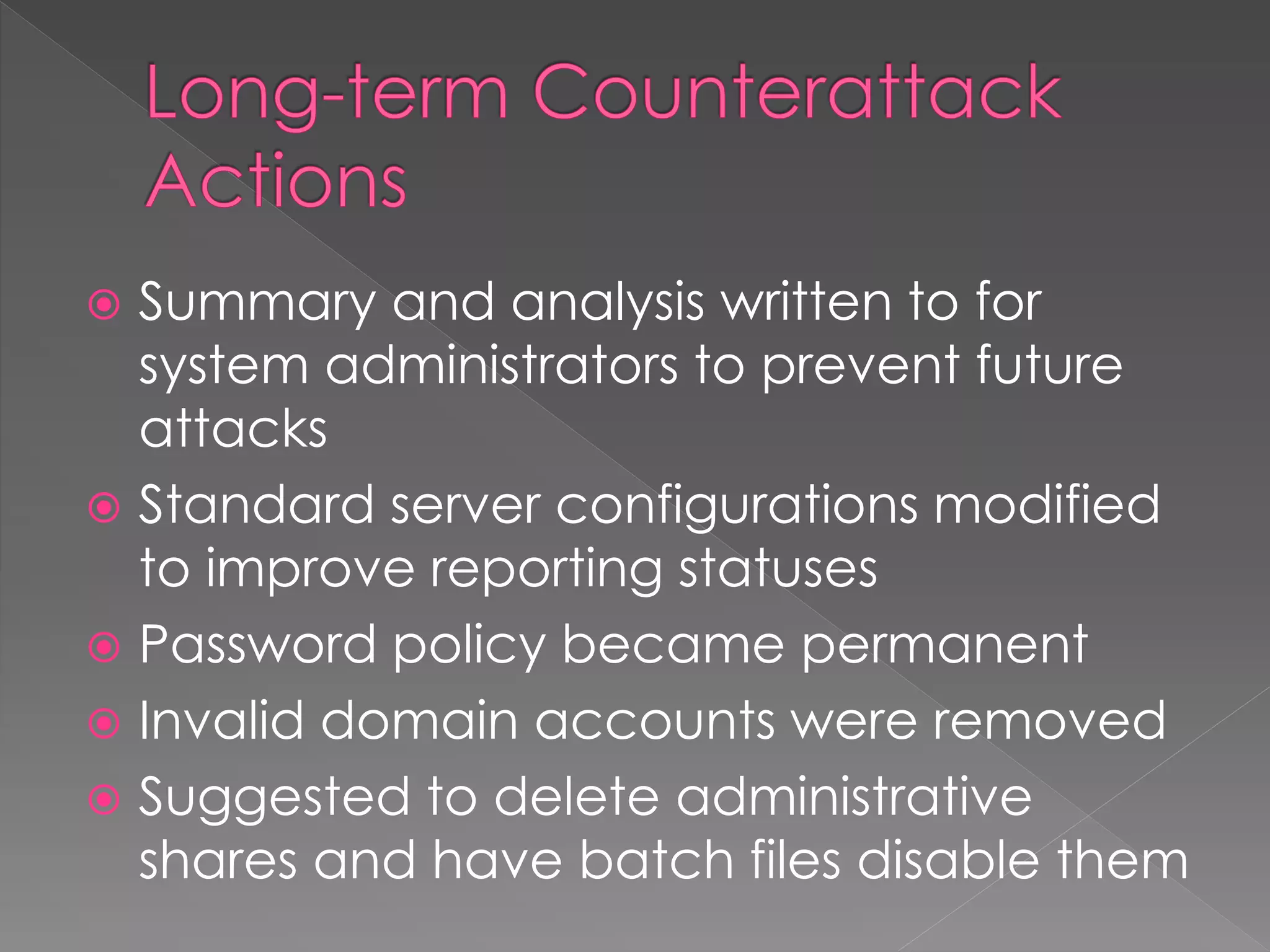  Summary and analysis written to for
system administrators to prevent future
attacks
 Standard server configurations modified
to improve reporting statuses
 Password policy became permanent
 Invalid domain accounts were removed
 Suggested to delete administrative
shares and have batch files disable them
 