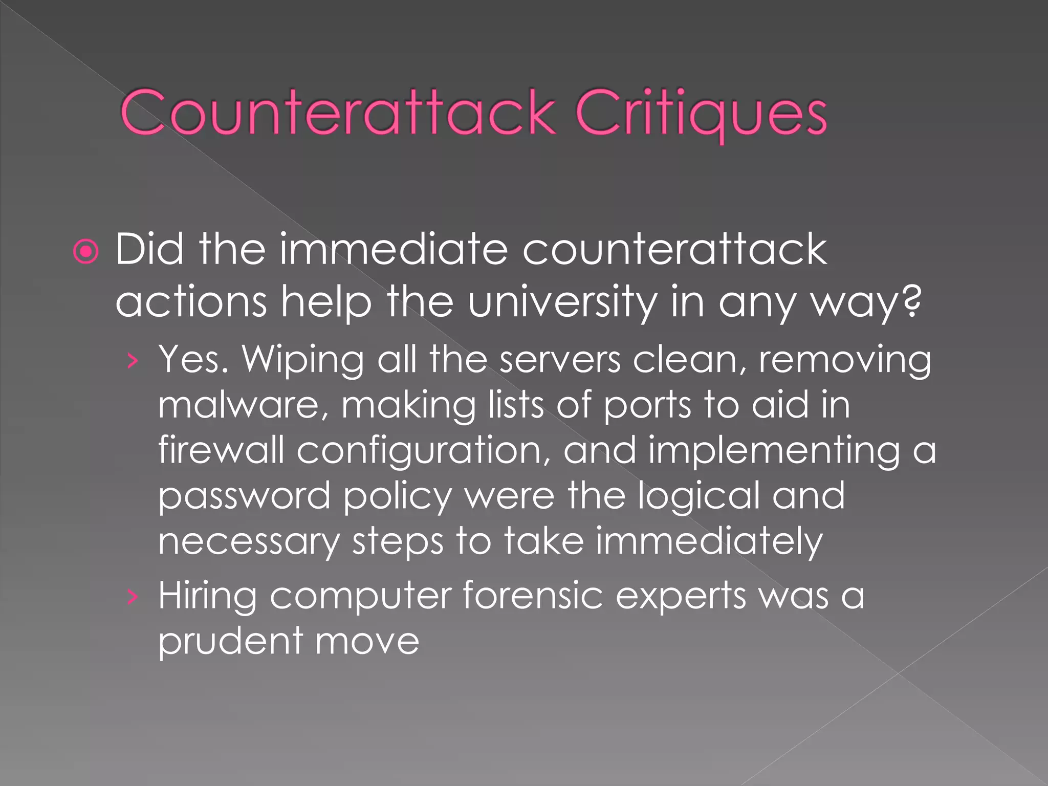  Did the immediate counterattack
actions help the university in any way?
› Yes. Wiping all the servers clean, removing
malware, making lists of ports to aid in
firewall configuration, and implementing a
password policy were the logical and
necessary steps to take immediately
› Hiring computer forensic experts was a
prudent move
 