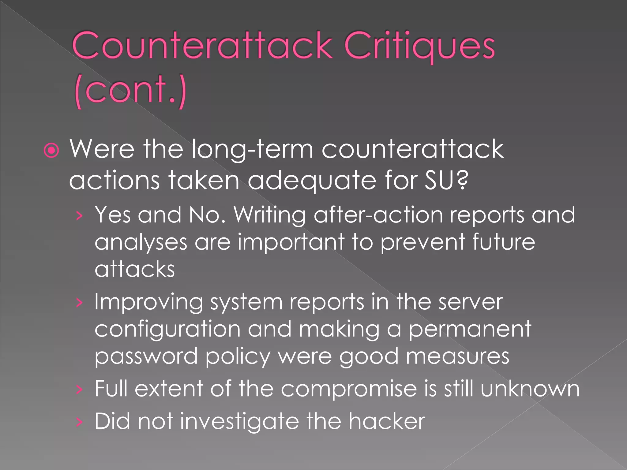  Were the long-term counterattack
actions taken adequate for SU?
› Yes and No. Writing after-action reports and
analyses are important to prevent future
attacks
› Improving system reports in the server
configuration and making a permanent
password policy were good measures
› Full extent of the compromise is still unknown
› Did not investigate the hacker
 