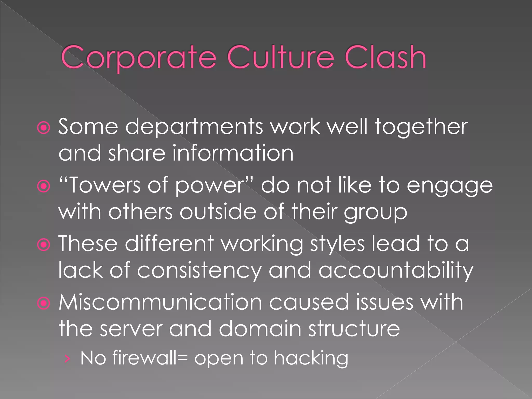  Some departments work well together
and share information
 “Towers of power” do not like to engage
with others outside of their group
 These different working styles lead to a
lack of consistency and accountability
 Miscommunication caused issues with
the server and domain structure
› No firewall= open to hacking
 