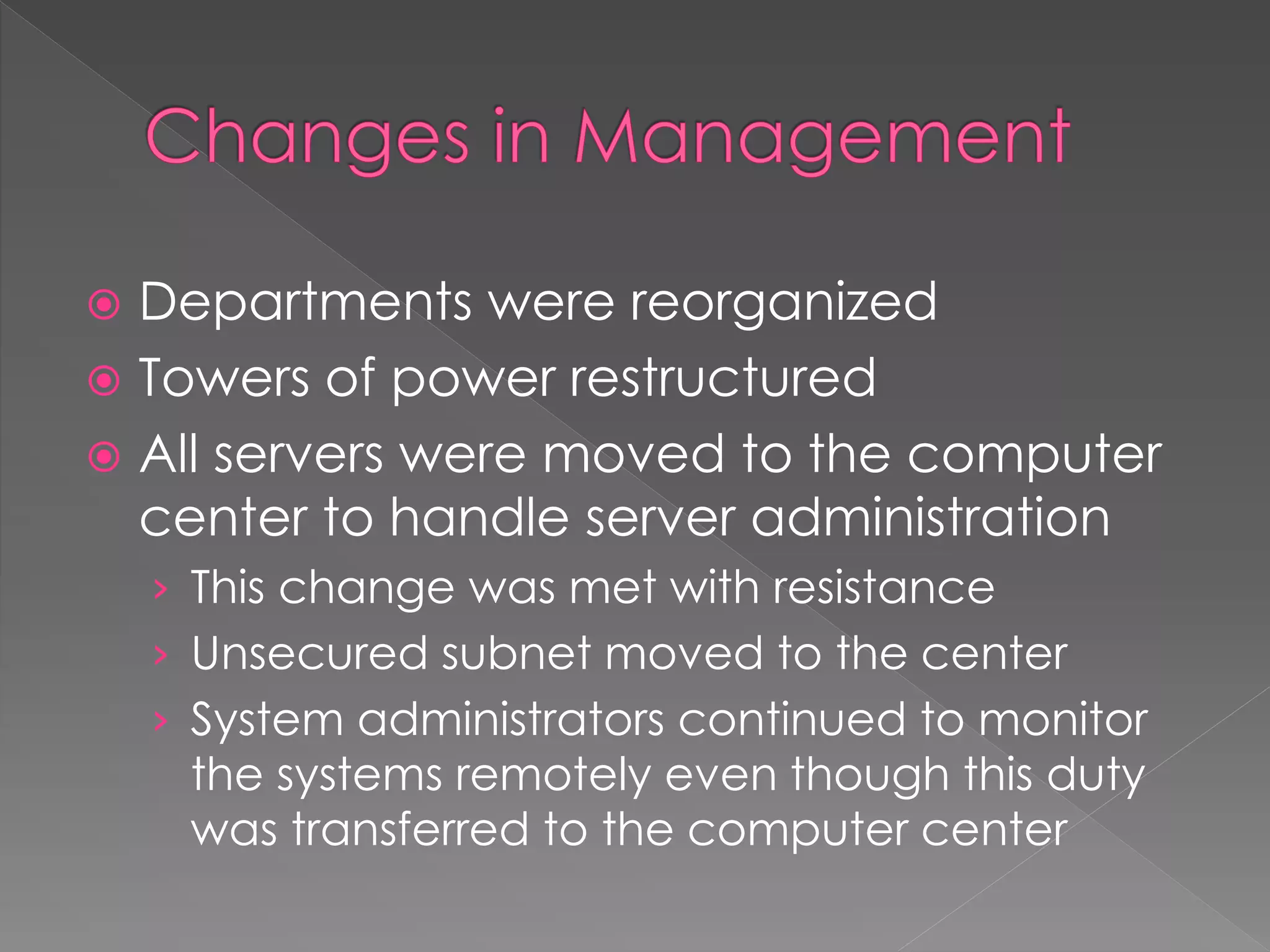  Departments were reorganized
 Towers of power restructured
 All servers were moved to the computer
center to handle server administration
› This change was met with resistance
› Unsecured subnet moved to the center
› System administrators continued to monitor
the systems remotely even though this duty
was transferred to the computer center
 