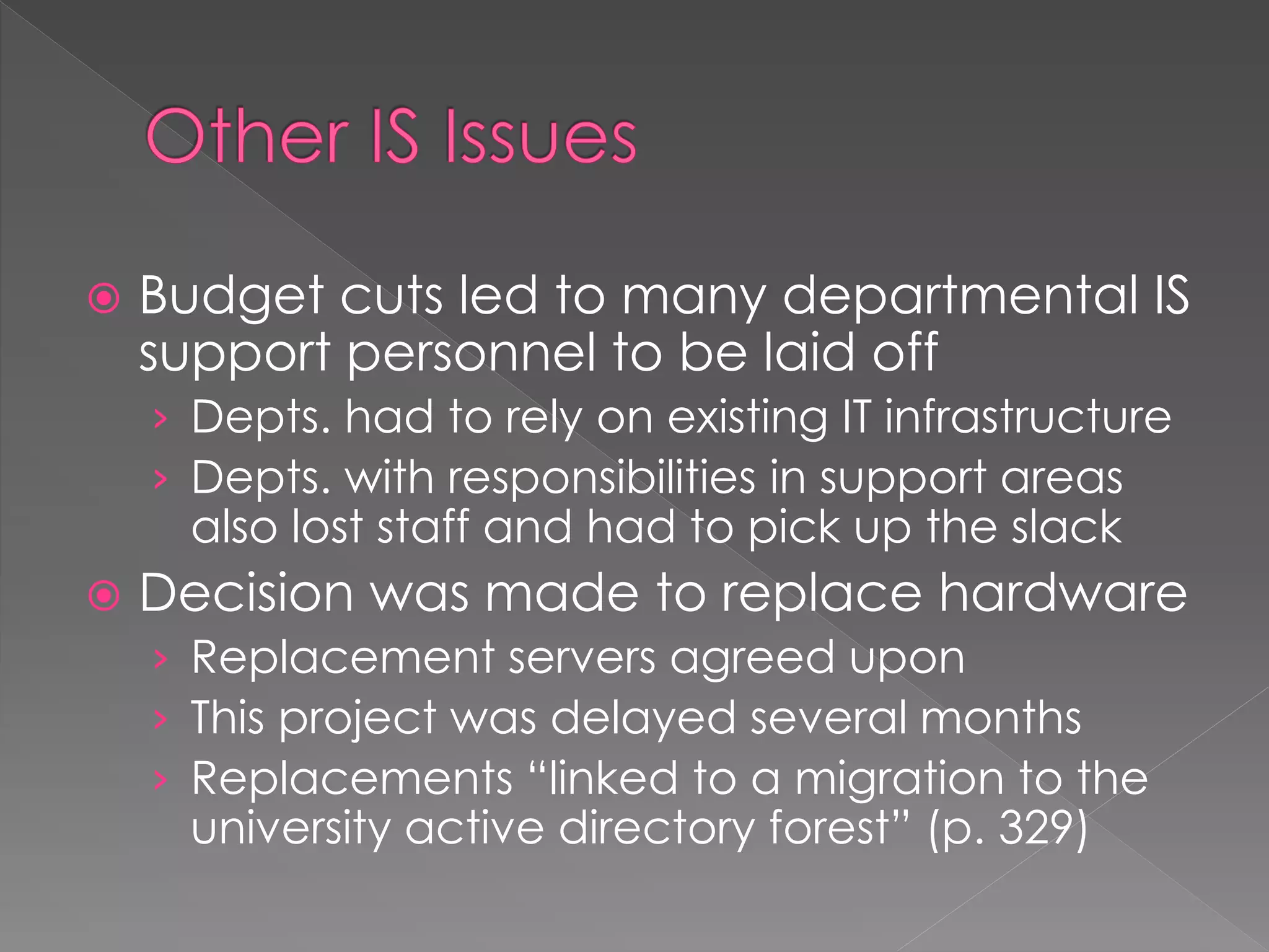  Budget cuts led to many departmental IS
support personnel to be laid off
› Depts. had to rely on existing IT infrastructure
› Depts. with responsibilities in support areas
also lost staff and had to pick up the slack
 Decision was made to replace hardware
› Replacement servers agreed upon
› This project was delayed several months
› Replacements “linked to a migration to the
university active directory forest” (p. 329)
 