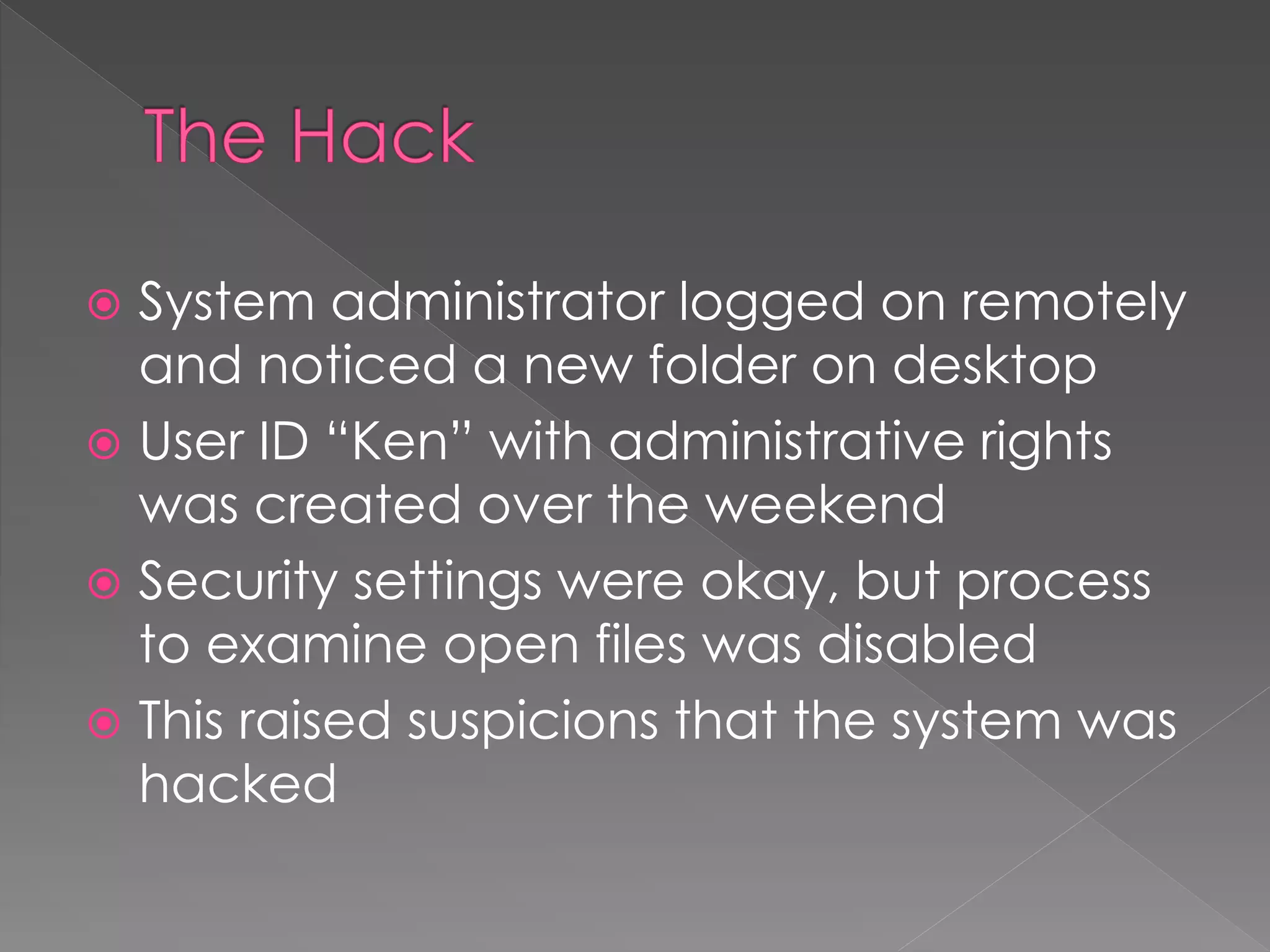  System administrator logged on remotely
and noticed a new folder on desktop
 User ID “Ken” with administrative rights
was created over the weekend
 Security settings were okay, but process
to examine open files was disabled
 This raised suspicions that the system was
hacked
 