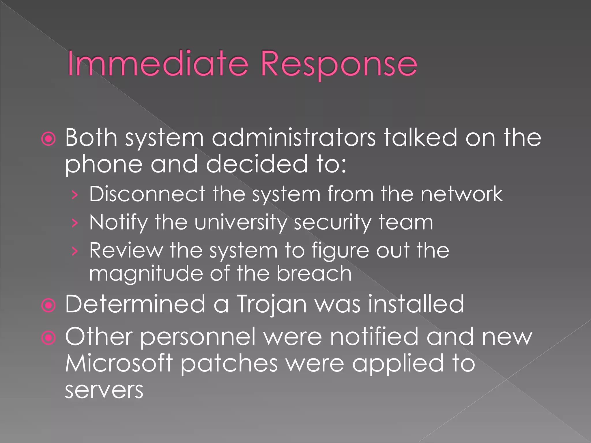  Both system administrators talked on the
phone and decided to:
› Disconnect the system from the network
› Notify the university security team
› Review the system to figure out the
magnitude of the breach
 Determined a Trojan was installed
 Other personnel were notified and new
Microsoft patches were applied to
servers
 