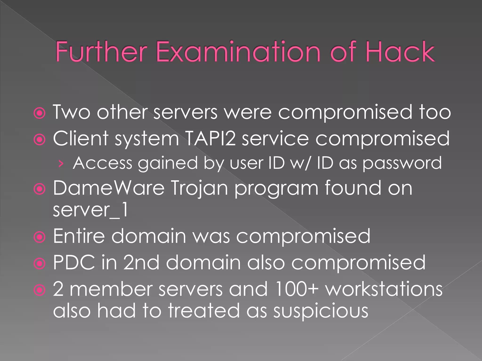  Two other servers were compromised too
 Client system TAPI2 service compromised
› Access gained by user ID w/ ID as password
 DameWare Trojan program found on
server_1
 Entire domain was compromised
 PDC in 2nd domain also compromised
 2 member servers and 100+ workstations
also had to treated as suspicious
 