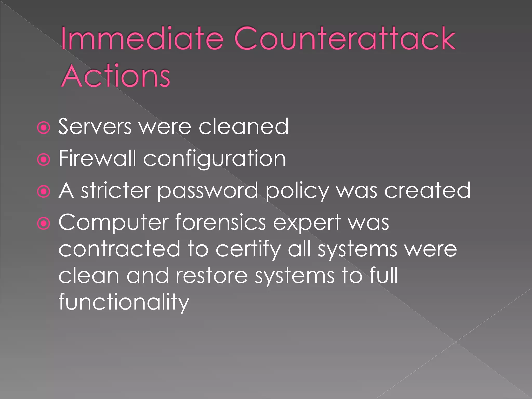  Servers were cleaned
 Firewall configuration
 A stricter password policy was created
 Computer forensics expert was
contracted to certify all systems were
clean and restore systems to full
functionality
 