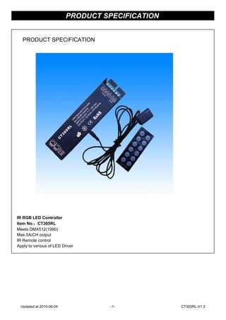 IR RGB LED Controller
Item No.：CT305RL
Meets DMX512(1990)
Max.5A/CH output
IR Remote control
Apply to verious of LED Driver
PRODUCT SPECIFICATION
PRODUCT SPECIFICATION
Updated at 2010-06-04 -1- CT305RL-V1.3
 