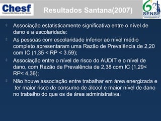  Associação estatisticamente significativa entre o nível de
dano e a escolaridade:
 As pessoas com escolaridade inferior ao nível médio
completo apresentaram uma Razão de Prevalência de 2,20
com IC (1,35 < RP < 3.59);
 Associação entre o nível de risco do AUDIT e o nível de
dano, com Razão de Prevalência de 2,38 com IC (1,29<
RP< 4,36);
 Não houve associação entre trabalhar em área energizada e
ter maior risco de consumo de álcool e maior nível de dano
no trabalho do que os de área administrativa.
Resultados Santana(2007)
 